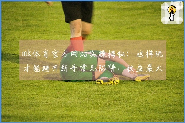 mk体育官方网站实操揭秘：这样玩才能避开新手常见陷阱，收益最大化